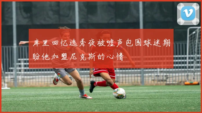 库里回忆选秀夜被嘘声包围球迷期盼他加盟尼克斯的心情