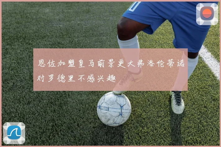 恩佐加盟皇马前景更大弗洛伦蒂诺对罗德里不感兴趣