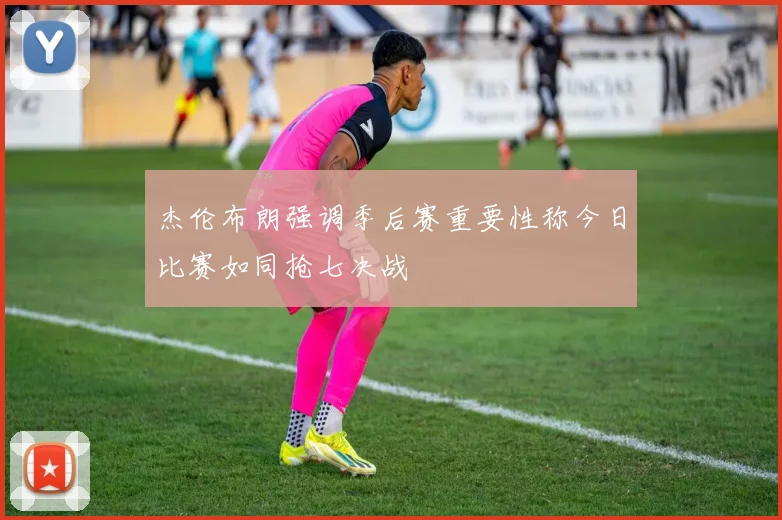 杰伦布朗强调季后赛重要性称今日比赛如同抢七决战