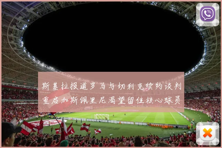 斯基拉报道罗马与切利克续约谈判重启加斯佩里尼渴望留住核心球员