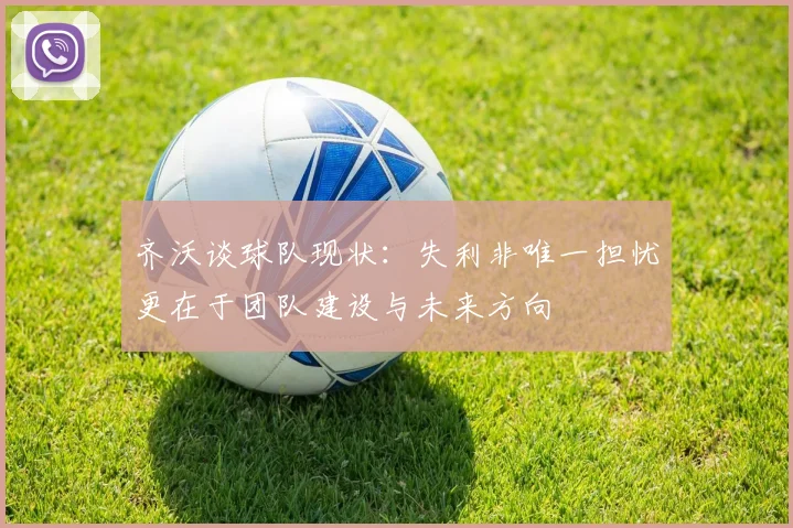 齐沃谈球队现状：失利非唯一担忧更在于团队建设与未来方向