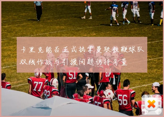 卡里克能否正式执掌曼联教鞭球队双线作战与引援问题仍待考量