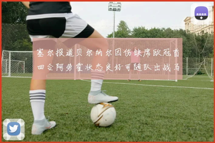 塞尔报道贝尔纳尔因伤缺席欧冠首回合阿劳霍状态良好可随队出战马竞