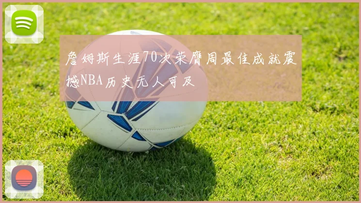 詹姆斯生涯70次荣膺周最佳成就震撼NBA历史无人可及