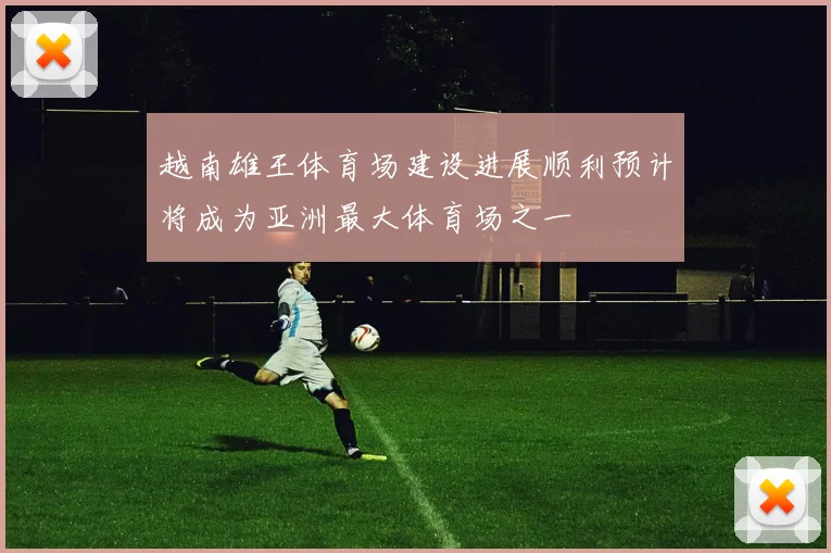 越南雄王体育场建设进展顺利预计将成为亚洲最大体育场之一