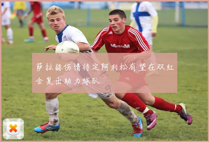 萨拉赫伤情待定阿利松有望在双红会复出助力球队