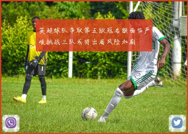 英超球队争取第五欧冠名额面临严峻挑战三队或将出局风险加剧