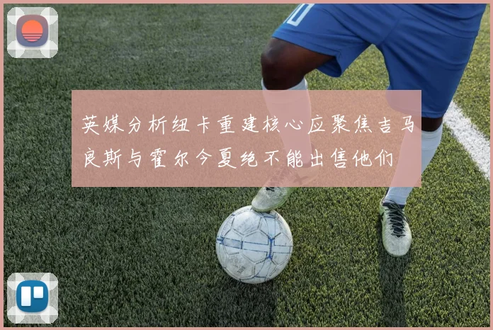 英媒分析纽卡重建核心应聚焦吉马良斯与霍尔今夏绝不能出售他们