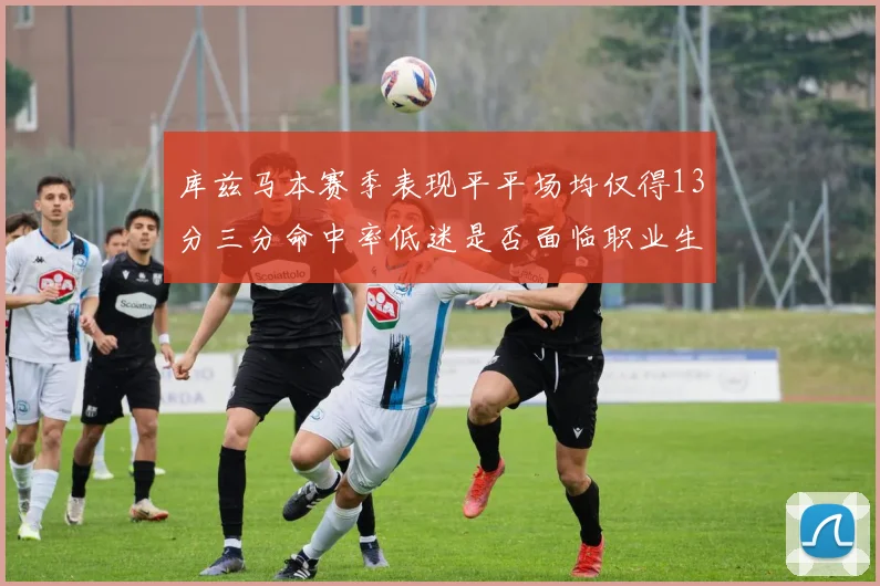 库兹马本赛季表现平平场均仅得13分三分命中率低迷是否面临职业生涯低谷